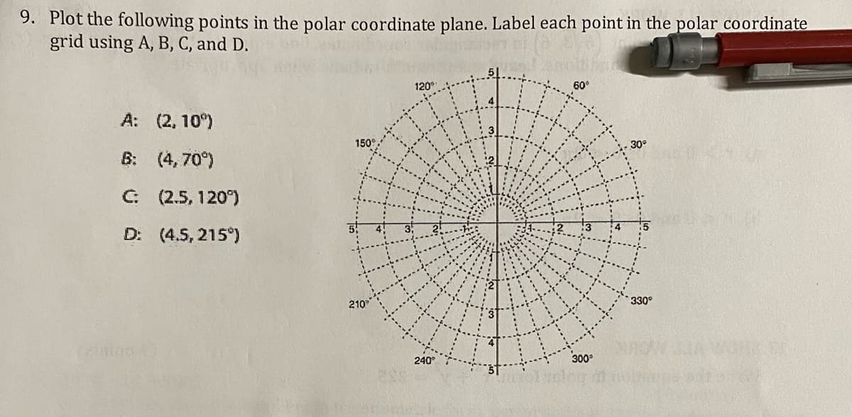 9. Plot the following points in the polar coordinate plane. Label each point in the polar coordinate
grid using A, B, C, and D.
120°
A: (2, 10°)
B: (4, 70°)
30°
C: (2.5, 120°)
D: (4.5, 215°)
210
330
240°
300°
