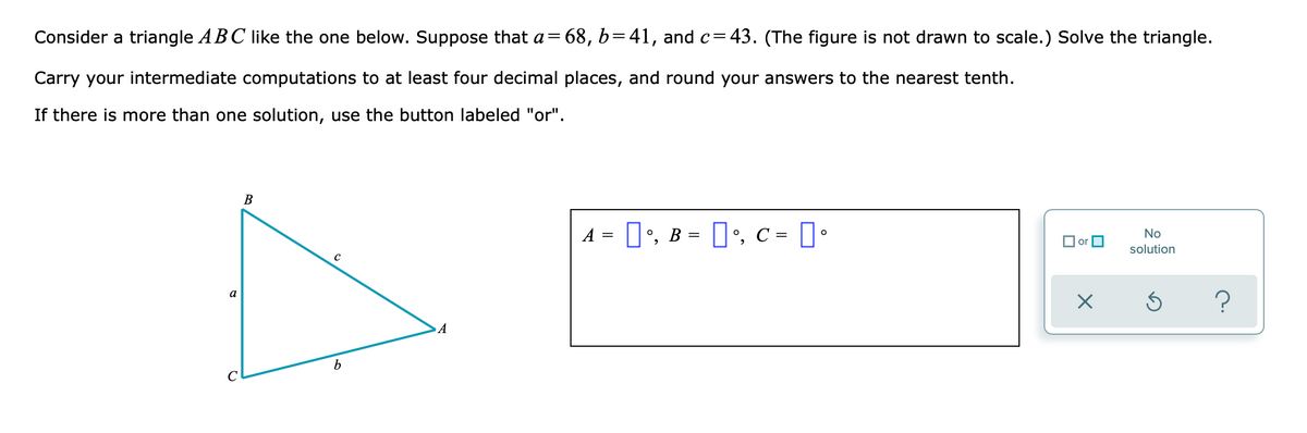 Consider a triangle ABC like the one below. Suppose that a= 68, b=41, and c=43. (The figure is not drawn to scale.) Solve the triangle.
Carry your intermediate computations to at least four decimal places, and round your answers to the nearest tenth.
If there is more than one solution, use the button labeled "or".
В
A = 1', B = 1', c = I•
No
O or O
solution
?
a
b
