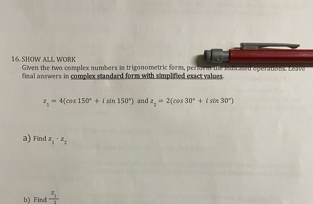 16. SHOW ALL WORK
Given the two complex numbers in trigonometric form, perform the indicated operations. Leave
final answers in complex standard form with simplified exact values.
z, = 4(cos 150° + i sin 150°) and z, = 2(cos 30° + i sin 30°)
%3D
a) Find z, z,
shar
Shi
b) Find
2
