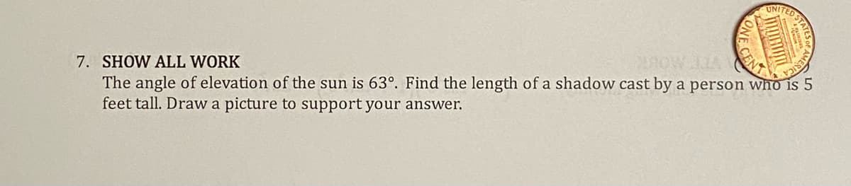 ONE CEN
UNITED STA
CENT
STP
7. SHOW ALL WORK
DROWIA
The angle of elevation of the sun is 63°. Find the length of a shadow cast by a person who is 5
feet tall. Draw a picture to support your answer.