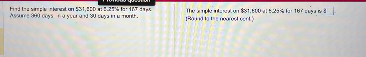 Find the simple interest on $31,600 at 6.25% for 167 days.
Assume 360 days in a year and 30 days in a month.
The simple interest on $31,600 at 6.25% for 167 days is $.
(Round to the nearest cent.)