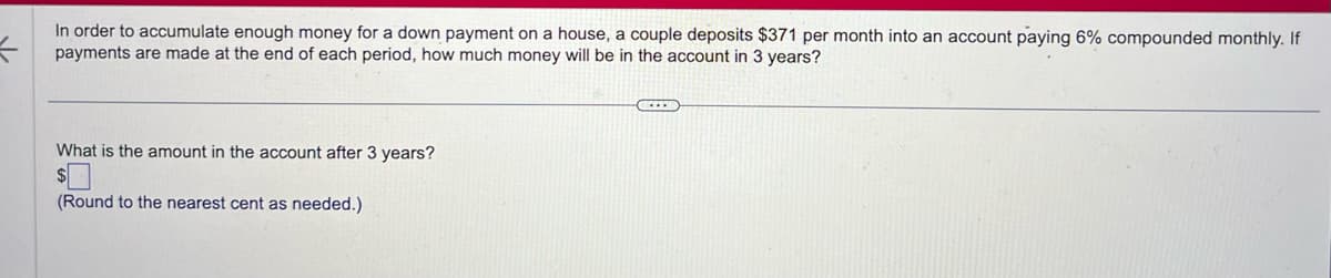 =
In order to accumulate enough money for a down payment on a house, a couple deposits $371 per month into an account paying 6% compounded monthly. If
payments are made at the end of each period, how much money will be in the account in 3 years?
What is the amount in the account after 3 years?
(Round to the nearest cent as needed.)