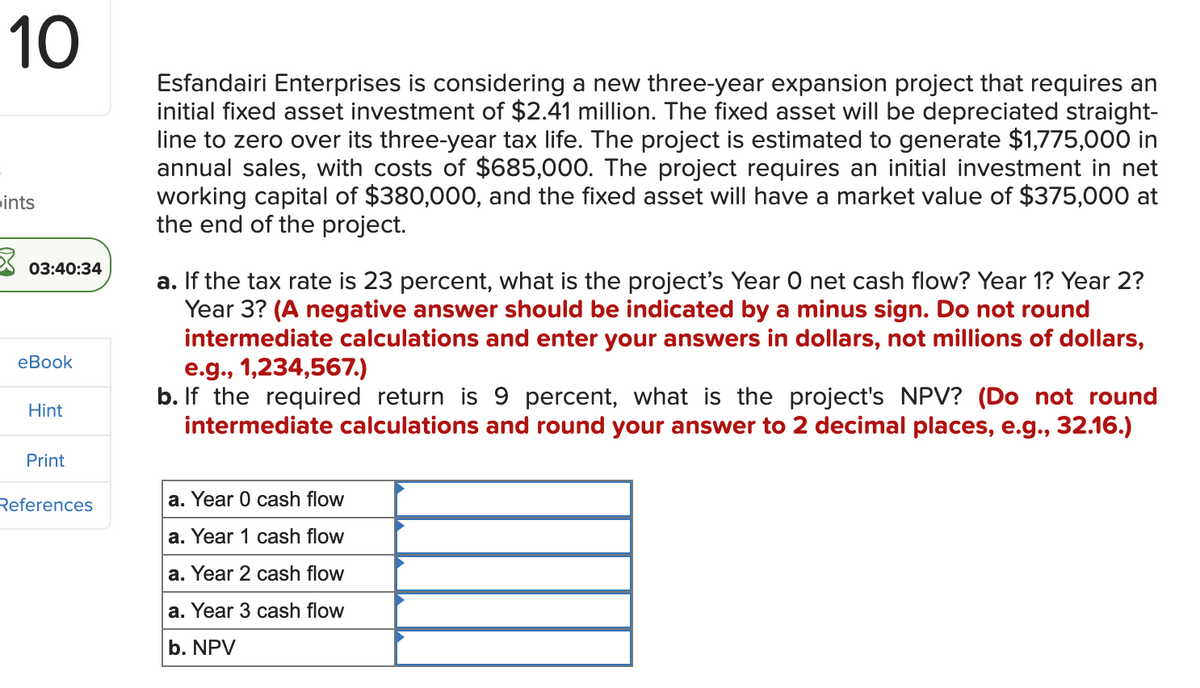 10
ints
03:40:34
eBook
Hint
Print
References
Esfandairi Enterprises is considering a new three-year expansion project that requires an
initial fixed asset investment of $2.41 million. The fixed asset will be depreciated straight-
line to zero over its three-year tax life. The project is estimated to generate $1,775,000 in
annual sales, with costs of $685,000. The project requires an initial investment in net
working capital of $380,000, and the fixed asset will have a market value of $375,000 at
the end of the project.
a. If the tax rate is 23 percent, what is the project's Year O net cash flow? Year 1? Year 2?
Year 3? (A negative answer should be indicated by a minus sign. Do not round
intermediate calculations and enter your answers in dollars, not millions of dollars,
e.g., 1,234,567.)
b. If the required return is 9 percent, what is the project's NPV? (Do not round
intermediate calculations and round your answer to 2 decimal places, e.g., 32.16.)
a. Year 0 cash flow
a. Year 1 cash flow
a. Year 2 cash flow
a. Year 3 cash flow
b. NPV