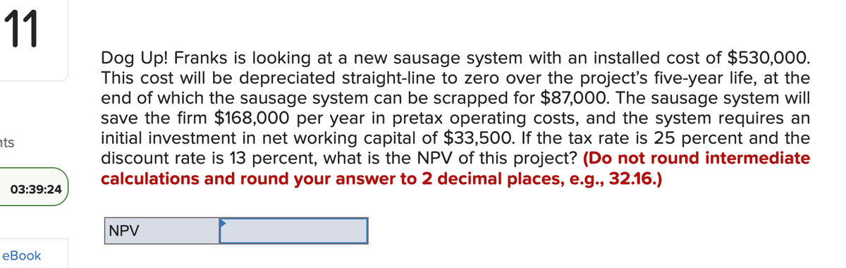 11
nts
03:39:24
eBook
Dog Up! Franks is looking at a new sausage system with an installed cost of $530,000.
This cost will be depreciated straight-line to zero over the project's five-year life, at the
end of which the sausage system can be scrapped for $87,000. The sausage system will
save the firm $168,000 per year in pretax operating costs, and the system requires an
initial investment in net working capital of $33,500. If the tax rate is 25 percent and the
discount rate is 13 percent, what is the NPV of this project? (Do not round intermediate
calculations and round your answer to 2 decimal places, e.g., 32.16.)
NPV