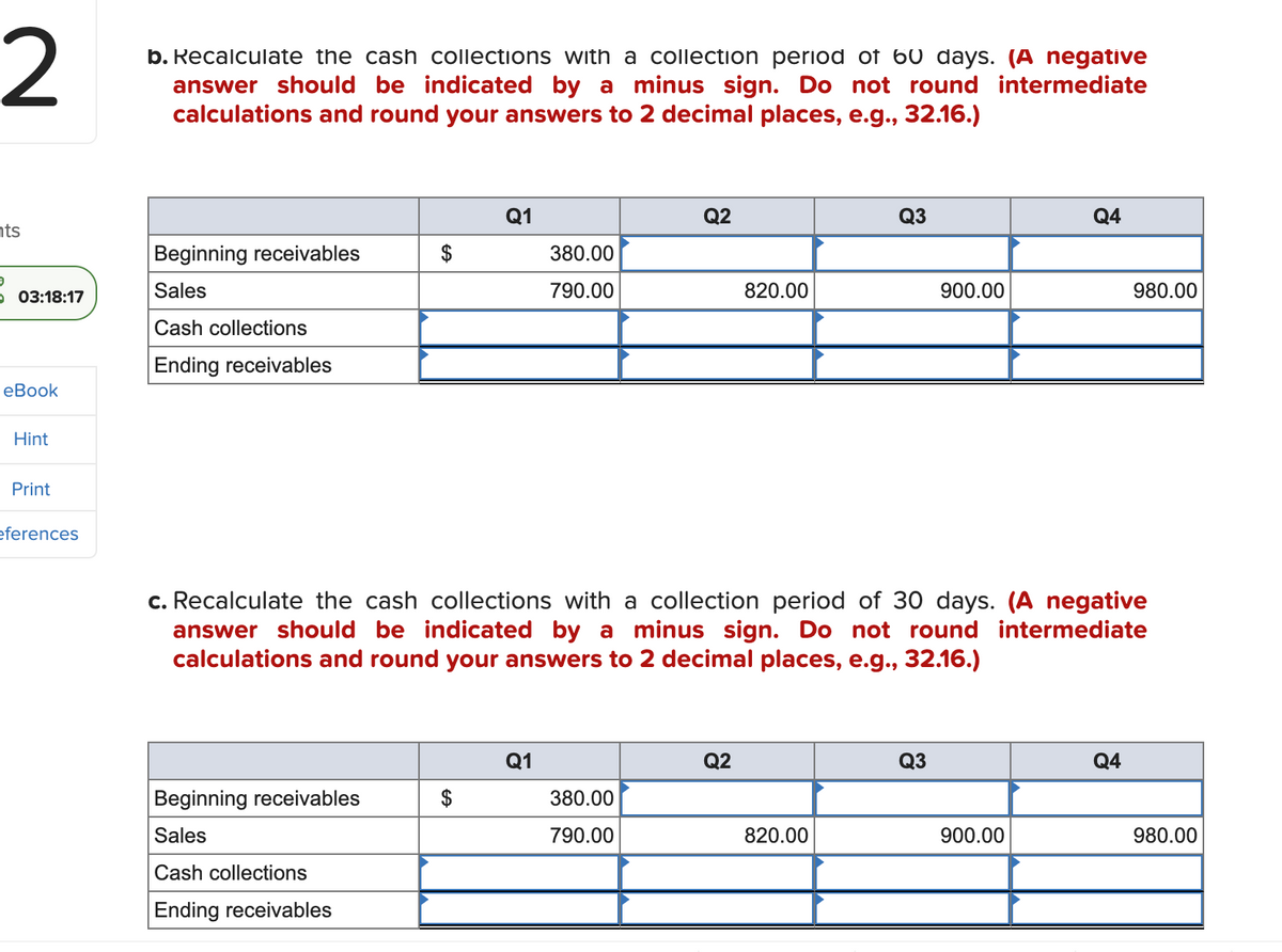 2
ts
9
O 03:18:17
eBook
Hint
Print
eferences
b. Recalculate the cash collections with a collection period of 60 days. (A negative
answer should be indicated by a minus sign. Do not round intermediate
calculations and round your answers to 2 decimal places, e.g., 32.16.)
Beginning receivables
Sales
Cash collections
Ending receivables
Beginning receivables
Sales
Cash collections
Ending receivables
Q1
$
380.00
790.00
Q1
Q2
380.00
790.00
820.00
c. Recalculate the cash collections with a collection period of 30 days. (A negative
answer should be indicated by a minus sign. Do not round intermediate
calculations and round your answers to 2 decimal places, e.g., 32.16.)
Q2
Q3
820.00
900.00
Q3
Q4
900.00
980.00
Q4
980.00