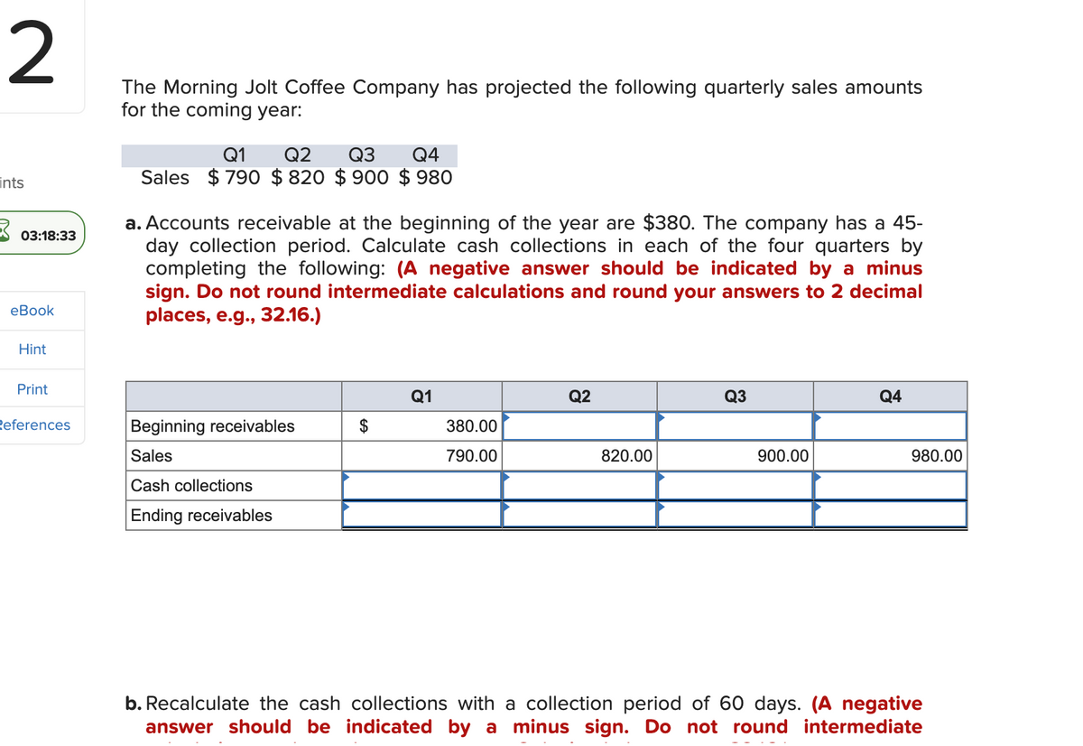 2
ints
03:18:33
eBook
Hint
Print
References
The Morning Jolt Coffee Company has projected the following quarterly sales amounts
for the coming year:
Q1 Q2 Q3 Q4
Sales $790 $820 $900 $980
a. Accounts receivable at the beginning of the year are $380. The company has a 45-
day collection period. Calculate cash collections in each of the four quarters by
completing the following: (A negative answer should be indicated by a minus
sign. Do not round intermediate calculations and round your answers to 2 decimal
places, e.g., 32.16.)
Beginning receivables
Sales
Cash collections
Ending receivables
Q1
380.00
790.00
Q2
820.00
Q3
900.00
Q4
980.00
b. Recalculate the cash collections with a collection period of 60 days. (A negative
answer should be indicated by a minus sign. Do not round intermediate