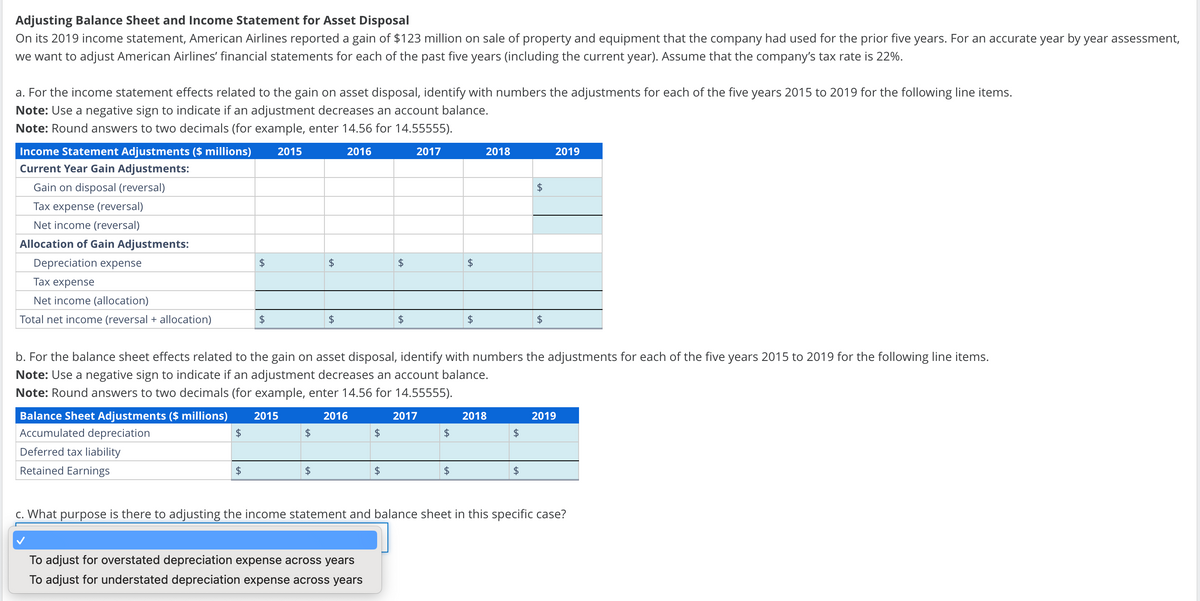 Adjusting Balance Sheet and Income Statement for Asset Disposal
On its 2019 income statement, American Airlines reported a gain of $123 million on sale of property and equipment that the company had used for the prior five years. For an accurate year by year assessment,
we want to adjust American Airlines' financial statements for each of the past five years (including the current year). Assume that the company's tax rate is 22%.
a. For the income statement effects related to the gain on asset disposal, identify with numbers the adjustments for each of the five years 2015 to 2019 for the following line items.
Note: Use a negative sign to indicate if an adjustment decreases an account balance.
Note: Round answers to two decimals (for example, enter 14.56 for 14.55555).
Income Statement Adjustments ($ millions)
2015
2016
2017
2018
2019
Current Year Gain Adjustments:
Gain on disposal (reversal)
Tax expense (reversal)
Net income (reversal)
Allocation of Gain Adjustments:
Depreciation expense
Tax expense
Net income (allocation)
Total net income (reversal + allocation)
$
+A
+A
$
$
$
$
b. For the balance sheet effects related to the gain on asset disposal, identify with numbers the adjustments for each of the five years 2015 to 2019 for the following line items.
Note: Use a negative sign to indicate if an adjustment decreases an account balance.
Note: Round answers to two decimals (for example, enter 14.56 for 14.55555).
Balance Sheet Adjustments ($ millions) 2015
2016
2017
2018
2019
Accumulated depreciation
$
$
$
$
$
Deferred tax liability
Retained Earnings
$
$
$
$
$
c. What purpose is there to adjusting the income statement and balance sheet in this specific case?
To adjust for overstated depreciation expense across years
To adjust for understated depreciation expense across years