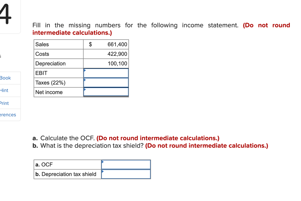 4
6
Book
Hint
Print
erences
Fill in the missing numbers for the following income statement. (Do not round
intermediate calculations.)
Sales
Costs
Depreciation
EBIT
Taxes (22%)
Net income
661,400
422,900
100,100
a. Calculate the OCF. (Do not round intermediate calculations.)
b. What is the depreciation tax shield? (Do not round intermediate calculations.)
a. OCF
b. Depreciation tax shield