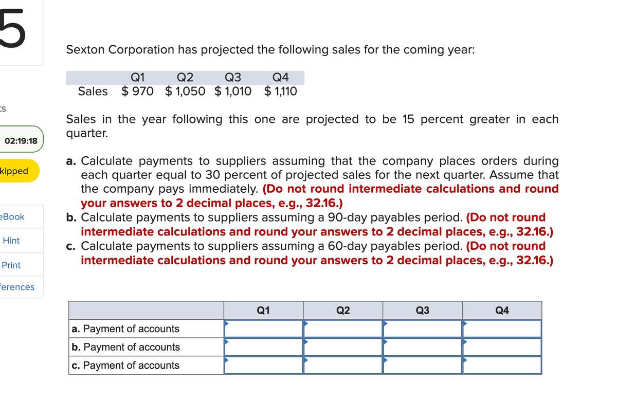 5
ts
02:19:18
kipped
eBook
Hint
Print
ferences
Sexton Corporation has projected the following sales for the coming year:
Q1
Q2
Q3
Q4
Sales $970 $1,050 $1,010 $1,110
Sales in the year following this one are projected to be 15 percent greater in each
quarter.
a. Calculate payments to suppliers assuming that the company places orders during
each quarter equal to 30 percent of projected sales for the next quarter. Assume that
the company pays immediately. (Do not round intermediate calculations and round
your answers to 2 decimal places, e.g., 32.16.)
b. Calculate payments to suppliers assuming a 90-day payables period. (Do not round
intermediate calculations and round your answers to 2 decimal places, e.g., 32.16.)
c. Calculate payments to suppliers assuming a 60-day payables period. (Do not round
intermediate calculations and round your answers to 2 decimal places, e.g., 32.16.)
a. Payment of accounts
b. Payment of accounts
c. Payment of accounts
Q1
Q2
Q3
Q4