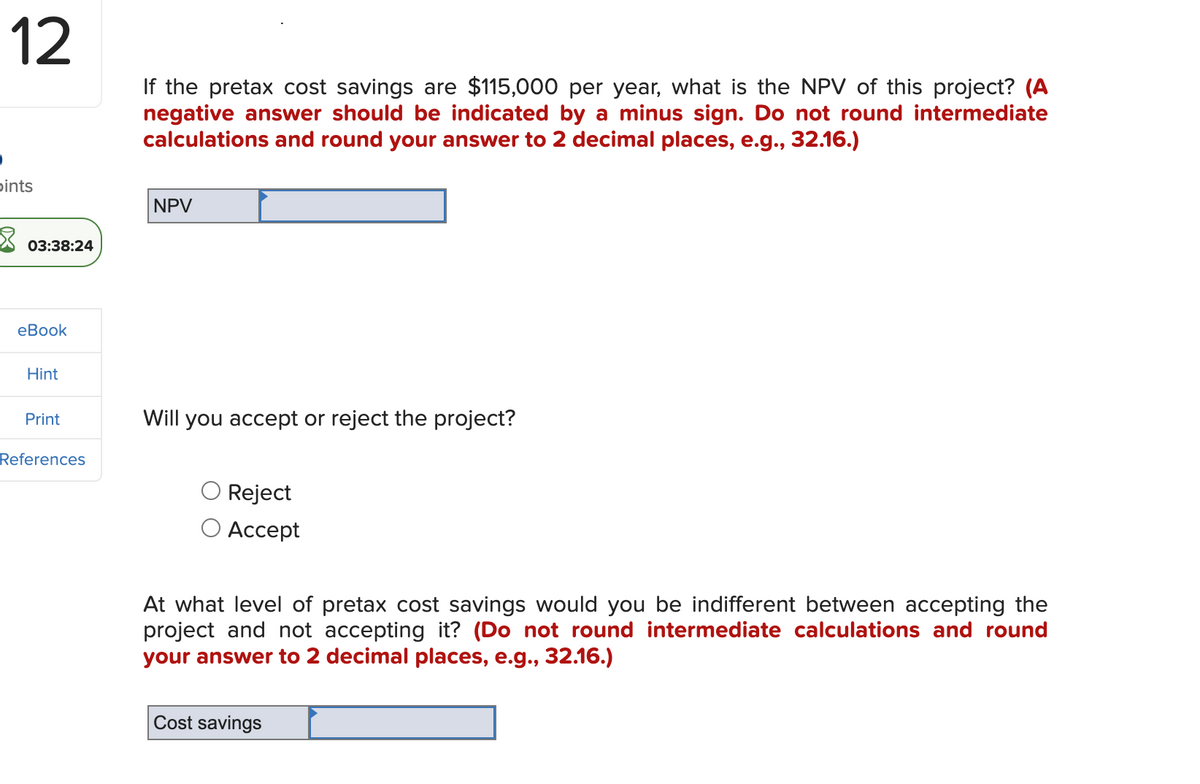 12
ints
03:38:24
eBook
Hint
Print
References
If the pretax cost savings are $115,000 per year, what is the NPV of this project? (A
negative answer should be indicated by a minus sign. Do not round intermediate
calculations and round your answer to 2 decimal places, e.g., 32.16.)
NPV
Will you accept or reject the project?
Reject
Accept
At what level of pretax cost savings would you be indifferent between accepting the
project and not accepting it? (Do not round intermediate calculations and round
your answer to 2 decimal places, e.g., 32.16.)
Cost savings