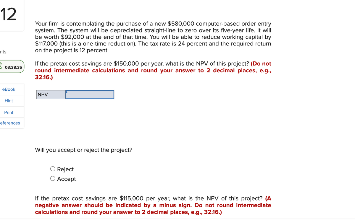 12
nts
3
03:38:35
eBook
Hint
Print
eferences
Your firm is contemplating the purchase of a new $580,000 computer-based order entry
system. The system will be depreciated straight-line to zero over its five-year life. It will
be worth $92,000 at the end of that time. You will be able to reduce working capital by
$117,000 (this is a one-time reduction). The tax rate is 24 percent and the required return
on the project is 12 percent.
If the pretax cost savings are $150,000 per year, what is the NPV of this project? (Do not
round intermediate calculations and round your answer to 2 decimal places, e.g.,
32.16.)
NPV
Will you accept or reject the project?
Reject
Accept
If the pretax cost savings are $115,000 per year, what is the NPV of this project? (A
negative answer should be indicated by a minus sign. Do not round intermediate
calculations and round your answer to 2 decimal places, e.g., 32.16.)