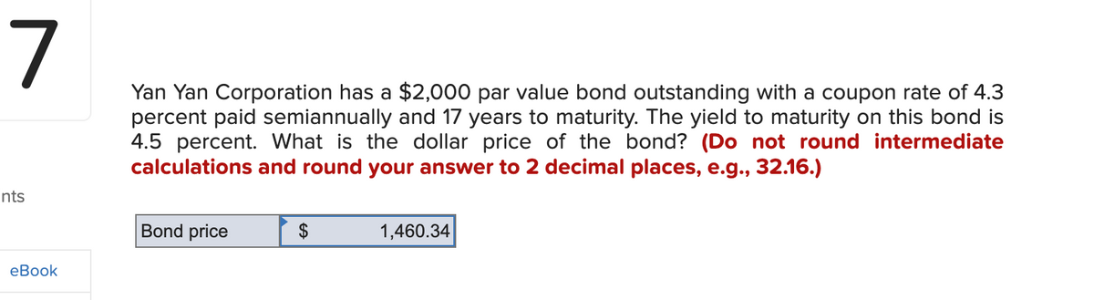 7
nts
eBook
Yan Yan Corporation has a $2,000 par value bond outstanding with a coupon rate of 4.3
percent paid semiannually and 17 years to maturity. The yield to maturity on this bond is
4.5 percent. What is the dollar price of the bond? (Do not round intermediate
calculations and round your answer to 2 decimal places, e.g., 32.16.)
Bond price
1,460.34