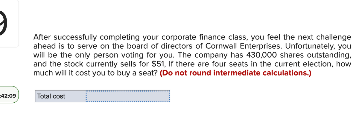 #### Board of Directors Election Cost Calculation

After successfully completing your corporate finance class, you feel the next challenge ahead is to serve on the board of directors of Cornwall Enterprises. Unfortunately, you will be the only person voting for you. The company has 430,000 shares outstanding, and the stock currently sells for $51.

**Question:**
If there are four seats in the current election, how much will it cost you to buy a seat?

**Instruction:**
Do not round intermediate calculations.

---

**Input Box:**
- Total cost: [                        ]

---

To calculate how much it will cost to buy a seat on the board, consider the following steps and formulas:

1. **Determine the Number of Shares Needed per Seat:**
   \[
   \text{Number of Shares Needed} = \frac{\text{Total Shares}}{\text{Number of Seats} + 1}
   \]

2. **Calculate the Total Cost:**
   \[
   \text{Total Cost} = \text{Number of Shares Needed} \times \text{Stock Price}
   \]

Use the given numbers:
- Total shares: 430,000
- Number of seats: 4
- Stock price: $51

Apply these numbers to the formulas provided to find the cost.