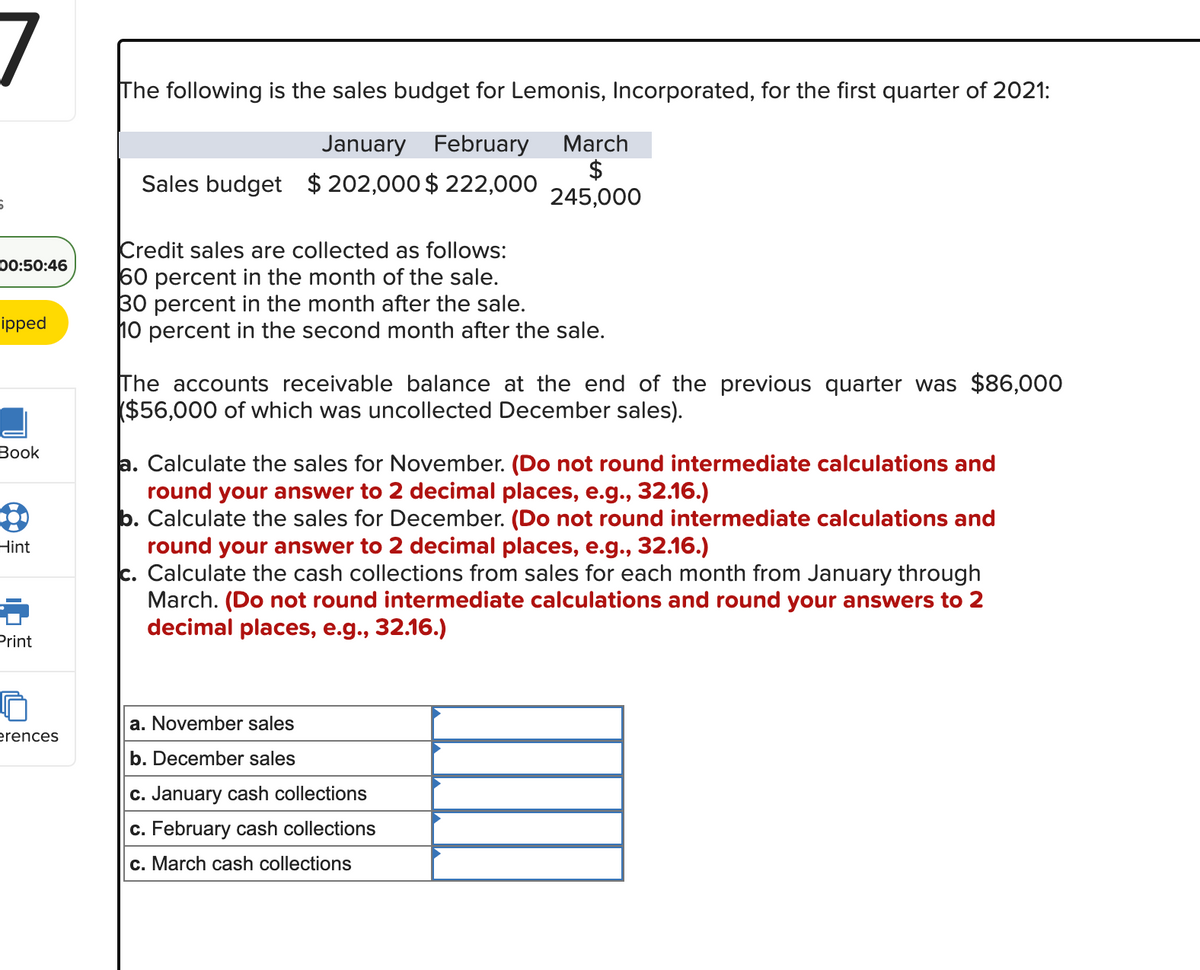 6
00:50:46
ipped
Book
8
Hint
Print
erences
The following is the sales budget for Lemonis, Incorporated, for the first quarter of 2021:
January February
Sales budget $ 202,000 $ 222,000
March
$
245,000
Credit sales are collected as follows:
60 percent in the month of the sale.
30 percent in the month after the sale.
10 percent in the second month after the sale.
The accounts receivable balance at the end of the previous quarter was $86,000
($56,000 of which was uncollected December sales).
a. Calculate the sales for November. (Do not round intermediate calculations and
round your answer to 2 decimal places, e.g., 32.16.)
b. Calculate the sales for December. (Do not round intermediate calculations and
round your answer to 2 decimal places, e.g., 32.16.)
c. Calculate the cash collections from sales for each month from January through
March. (Do not round intermediate calculations and round your answers to 2
decimal places, e.g., 32.16.)
a. November sales
b. December sales
c. January cash collections
c. February cash collections
c. March cash collections