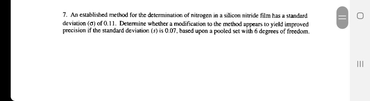 7. An established method for the determination of nitrogen in a silicon nitride film has a standard
deviation (0) of 0.11. Determine whether a modification to the method appears to yield improved
precision if the standard deviation (s) is 0.07, based upon a pooled set with 6 degrees of freedom.
||
