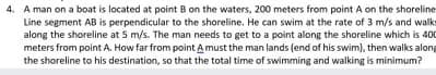 4. A man on a boat is located at point B on the waters, 200 meters from point A on the shoreline
Line segment AB is perpendicular to the shoreline. He can swim at the rate of 3 m/s and walks
along the shoreline at 5 m/s. The man needs to get to a point along the shoreline which is 40
meters from point A. How far from point Amust the man lands (end of his swim), then walks along
the shoreline to his destination, so that the total time of swimming and walking is minimum?
