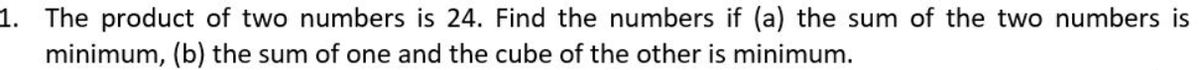 1. The product of two numbers is 24. Find the numbers if (a) the sum of the two numbers is
minimum, (b) the sum of one and the cube of the other is minimum.
