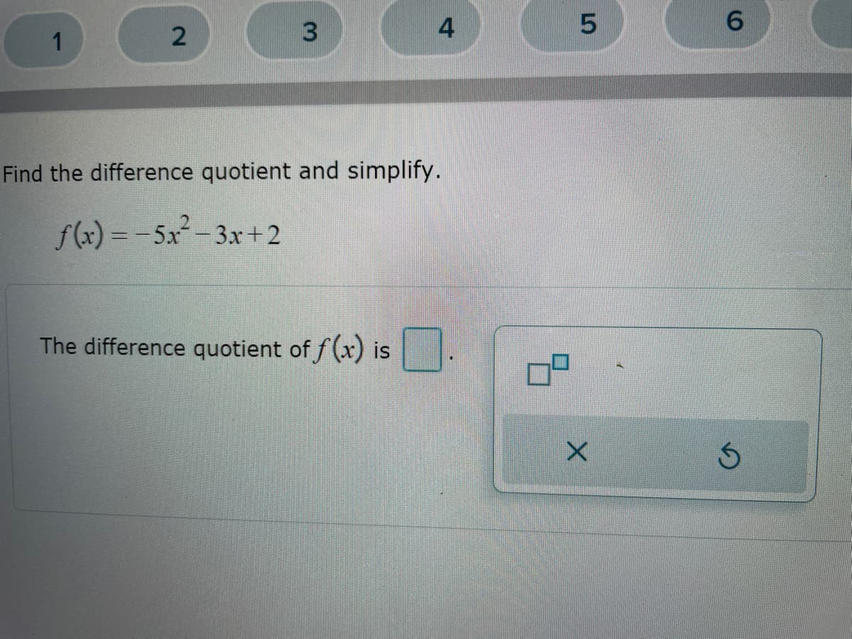 **Problem:**

Find the difference quotient and simplify.

**Function:**

\[ f(x) = -5x^2 - 3x + 2 \]

**Question:**

The difference quotient of \( f(x) \) is: [____]

**Explanation:**

To find the difference quotient of a function \( f(x) \), use the following formula:

\[ \frac{f(x+h) - f(x)}{h} \]

where \( h \) is a small increment.

**Steps to Solve:**

1. Substitute \( x+h \) into the function to find \( f(x+h) \):
   \[ f(x+h) = -5(x+h)^2 - 3(x+h) + 2 \]

2. Expand and simplify \( f(x+h) \):
   \[ f(x+h) = -5(x^2 + 2xh + h^2) - 3x - 3h + 2 \]
   \[ f(x+h) = -5x^2 - 10xh - 5h^2 - 3x - 3h + 2 \]

3. Write the difference quotient formula:
   \[ \frac{f(x+h) - f(x)}{h} \]

4. Substitute \( f(x+h) \) and \( f(x) \) into the formula:
   \[ \frac{(-5x^2 - 10xh - 5h^2 - 3x - 3h + 2) - (-5x^2 - 3x + 2)}{h} \]

5. Simplify the expression inside the numerator:
   \[ \frac{-5x^2 - 10xh - 5h^2 - 3x - 3h + 2 + 5x^2 + 3x - 2}{h} \]
   \[ \frac{-10xh - 5h^2 - 3h}{h} \]

6. Factor out \( h \) in the numerator:
   \[ \frac{h(-10x - 5h - 3)}{h} \]

7. Cancel the \( h \) in the numerator and denominator:
   \[ -10x - 5h - 3 \]

Thus, the simplified difference quotient is:

\[ -10x - 5h -