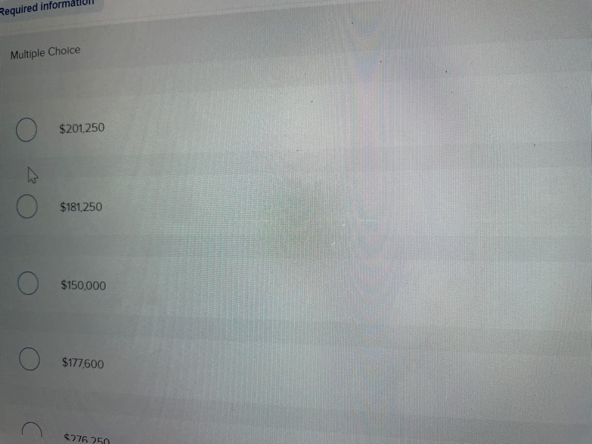 ### Multiple Choice Question Example

In this section, you will find a multiple-choice question layout designed to evaluate your knowledge on a particular topic. Observing the interface will help you understand how to interact with this type of question in an educational setup.

**Options:**
1. \( \$201,250 \)
2. \( \$181,250 \)
3. \( \$150,000 \)
4. \( \$177,600 \)
5. \( \$276,250 \)

This example lists various options where a correct answer is to be selected. The question provides a clear set of choices, each accompanied by a radio button to indicate selection. This format is commonly used in online educational platforms to facilitate structured learning and assessment.

No graphs or diagrams are present in this particular image.
