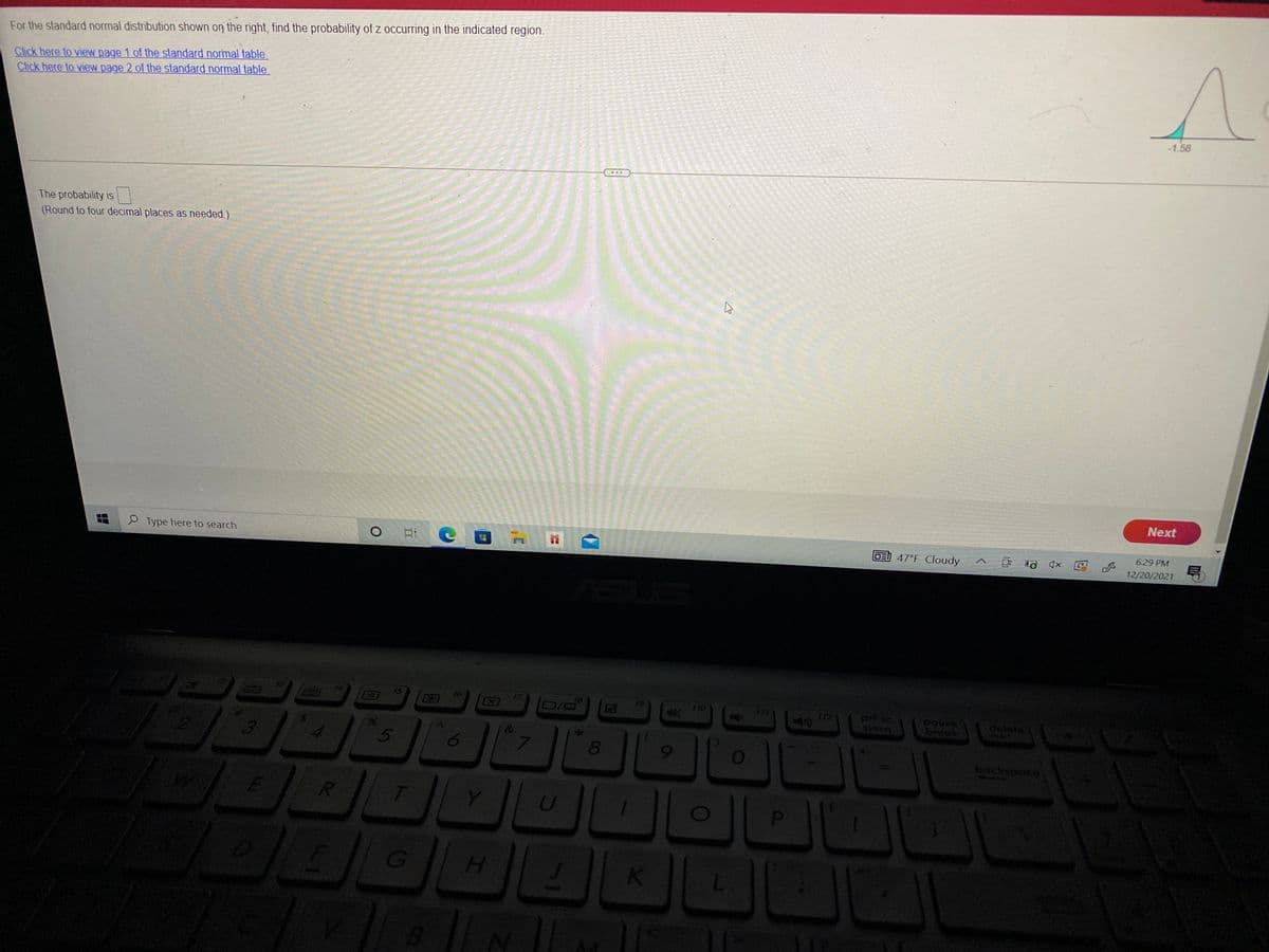 For the standard normal distribution shown on the right, find the probability of z occurring in the indicated region.
Click here to view page 1 of the standard normal table.
Click here to view page 2 of the standard normal table.
-1.58
The probability is
(Round to four decimal places as needed.)
Next
P Type here to search
DE 47°F Cloudy
6:29 PM
12/20/2021
t5
16
18
DIG
112
pause
break
backspoce
Y
H.
EGO
00
