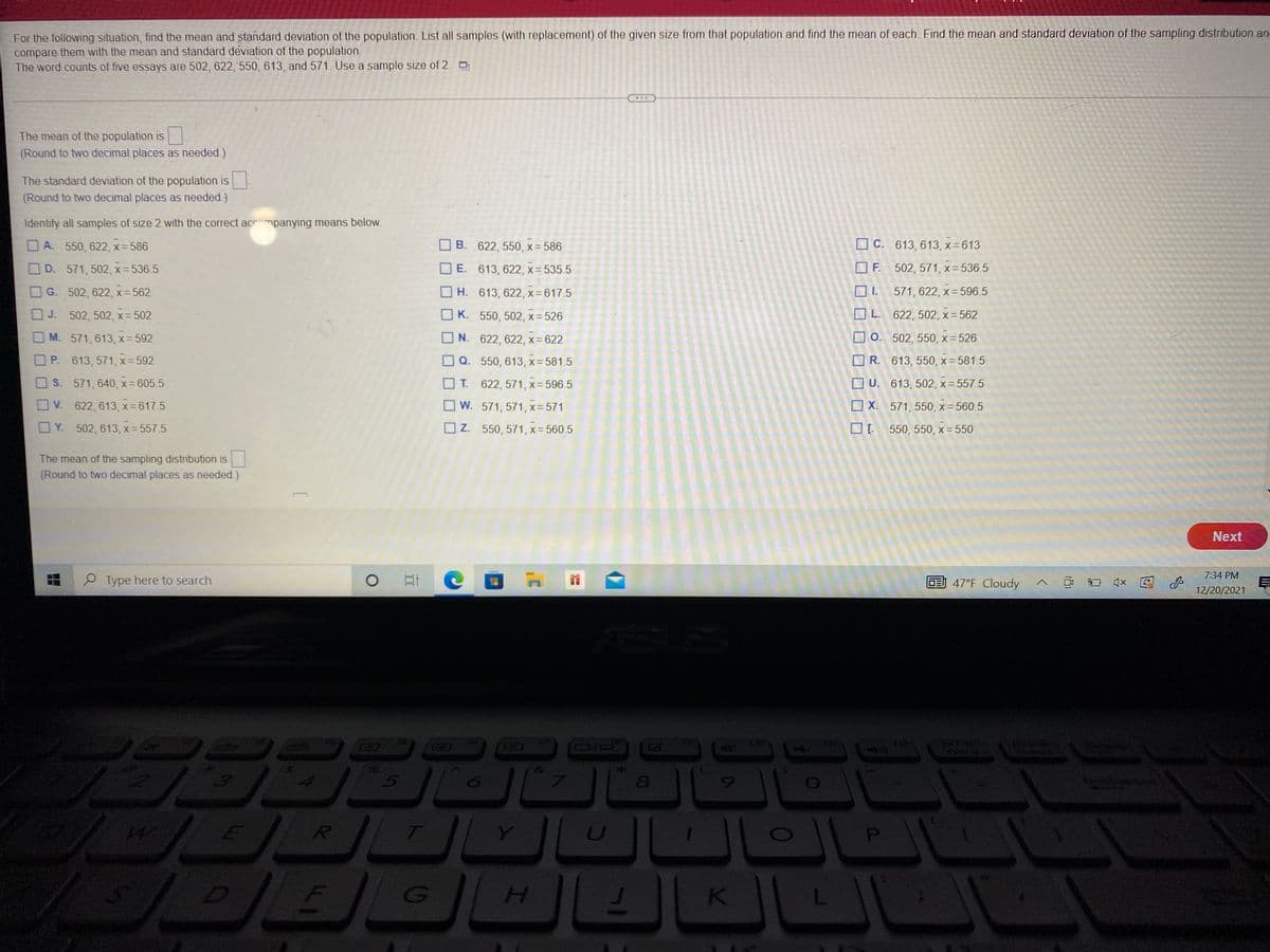 For the following situation, find the mean and standard deviation of the population. List all samples (with replacement) of the given size from that population and find the mean of each. Find the mean and standard deviation of the sampling distribution an
compare them with the mean and standard deviation of the population.
The word counts of five essays are 502, 622, 550, 613, and 571. Use a sample size of 2.
The mean of the population is
(Round to two decimal places as needed.)
The standard deviation of the population is
(Round to two decimal places as needed.)
Identify all samples of size 2 with the correct acrompanying means below.
A. 550, 622, x = 586
B. 622, 550, x- 586
O C. 613, 613, x=613
O D. 571, 502, x= 536.5
O E. 613, 622, x= 535.5
O F. 502, 571, x= 536.5
G. 502, 622, x= 562
O H. 613, 622, x= 617.5
O 1. 571, 622, x= 596.5
J. 502, 502, x= 502
O K. 550, 502, x= 526
O L. 622, 502, x = 562
M. 571, 613 , x= 592
O N. 622, 622, x= 622
O 0. 502, 550, x 526
P. 613, 571, x= 592
O Q. 550, 613, x= 581.5
R. 613, 550, x= 581.5
OS. 571, 640, x- 605.5
O T. 622, 571, x= 596.5
O U. 613, 502, x= 557.5
OV. 622, 613, x=617.5
O w. 571, 571, x= 571
O X. 571, 550, x= 560.5
O Y. 502, 613, x= 557.5
O Z. 550, 571, x= 560.5
550, 550, x= 550
The mean of the sampling distribution is
(Round to two decimal places as needed.)
Next
7:34 PM
P Type here to search
E 47°F Cloudy
口x
12/20/2021
12
syarg
80
T]
H.
F1
