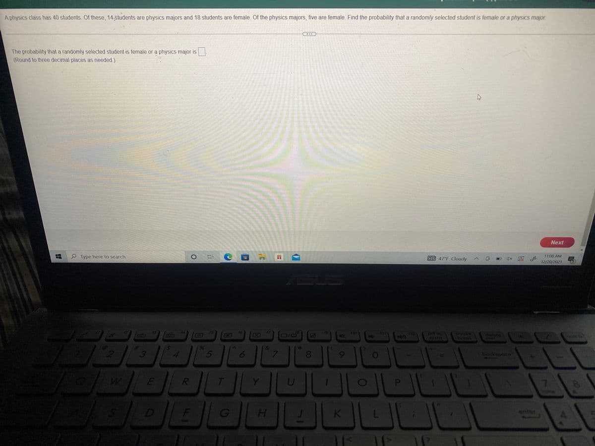 Aphysics class has 40 students. Of these, 14 students are physics majors and 18 students are female. Of the physics majors, five are female. Find the probability that a randomly selected student is female or a physics major.
The probability that a randomly selected student is female or a physics major is
(Round to three decimal places as needed.)
Next
S Type here to search
OE 47°F Cloudy
11:08 AM
12/20/2021
18
D/ロ
10
112
Eysra
break
3
8.
backyouce
Y
7.
K
enter
4.
