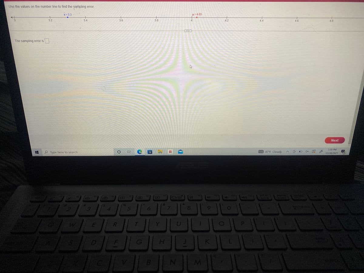 Use the values on the number line to find the sampling error.
x=3.3
H=4.03
·
3.
3.2
3.4
3.6
3.8
4.2
4.4
4.6
4.8
The sampling error is
Next
3:30 PM
P Type here to search
DE) 47°F Cloudy
12/20/2021
pt sc
GO
break
3
5
6.
7.
8.
bocken
Y
D
H.
K
(8)
B.
