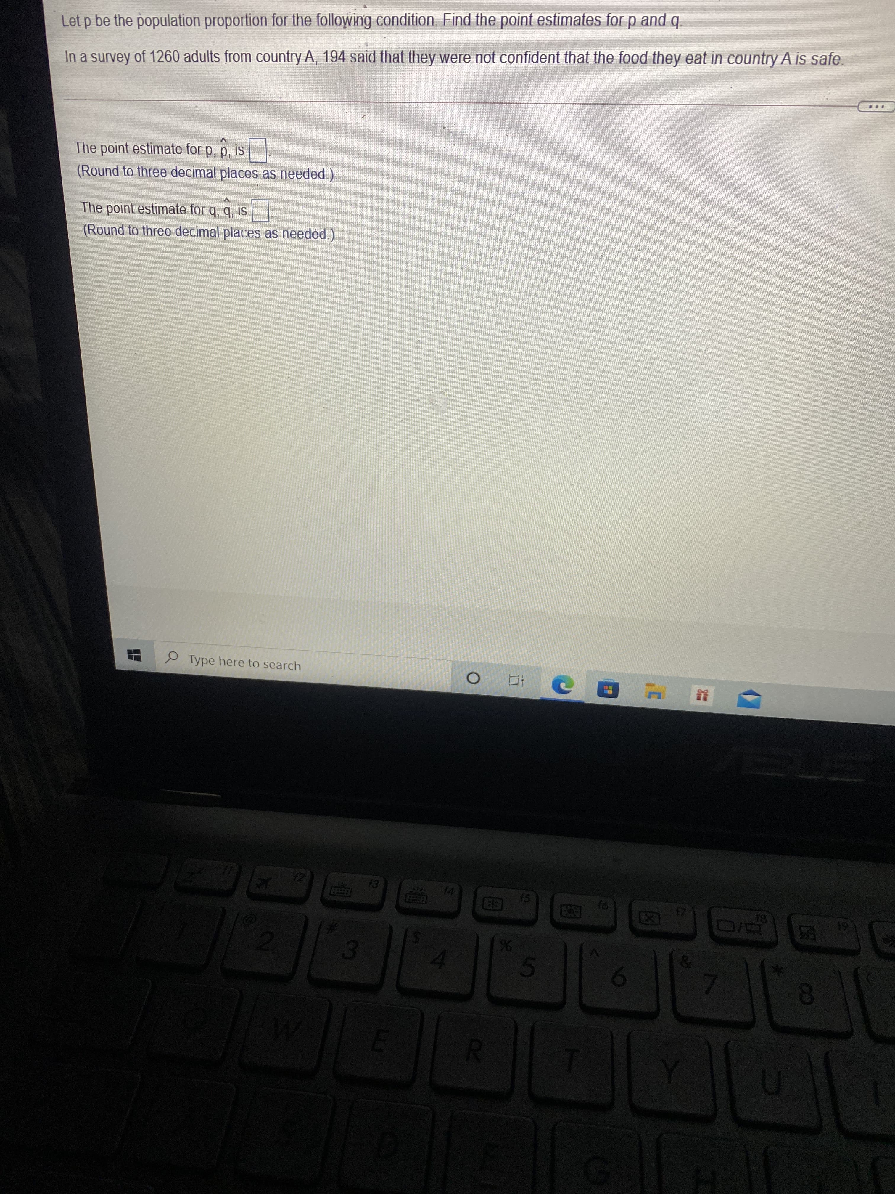 8.
3.
Let p be the population proportion for the following condition. Find the point estimates for p and q.
In a survey of 1260 adults from country A, 194 said that they were not confident that the food they eat in country A is safe.
The point estimate for p, p, is
(Round to three decimal places as needed.)
The point estimate for q, q, is
(Round to three decimal places as needed)
O Type here to search
(5
