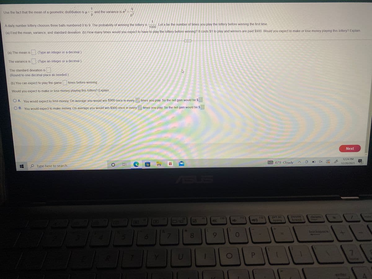 Use the fact that the mean of a geometric distribution is u =
b.
and the variance is o
1
Let x be the number of times you play the lottery before winning the first time.
A daily number lottery chooses three balls numbered 0 to 9. The probability of winning the lottery is
1000
(a) Find the mean, variance, and standard deviation. (b) How many times would you expect to have to play the lottery before winning? It costs $1 to play and winners are paid $900. Would you expect to make or lose money playing this lottery? Explain.
(a) The mean is
(Type an integer or a decimal.)
The variance is
(Type an integer or a decimal.)
The standard deviation is
(Round to one decimal place as needed.)
(b) You can expect to play the game
times before winning.
Would you expect to make or lose money playing this lottery? Explain.
O A. You would expect to lose money. On average you would win $900 once in every
times you play. So the net gain would be $
O B. You would expect to make money. On average you would win $900 once in every
times you play. So the net gain would be $
Next
12:24 PM
E 47°F Cloudy
12/20/2021
O Type here to search
SUS
delete
prt sc
sysra
pause
break
num
18
19
10
f11
F12
EGO
backspace
080
9-
01
7.
enter
(8)
DI
