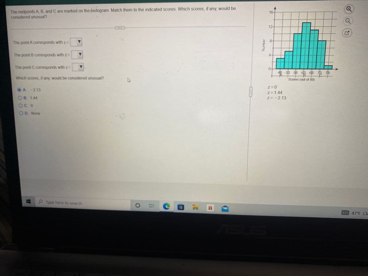 The midpoints A, B, and C are marked on the histogram. Match them to the indicated scores. Which scores, if any, would be
16-
considered unusual?
12-
***
8-
The point A corresponds with z=
The point B corresponds with zD
The point C corresponds with z=
48 53 58 63 68 73 78
Which scores, if any, would be considered unusual?
Scores (out of 80)
Z=0
OA. -2.13
z=1.44
OB. 1.44
Z= -2.13
OC. 0
OD. None
Type here to search
OE
47°F Cla
Number
