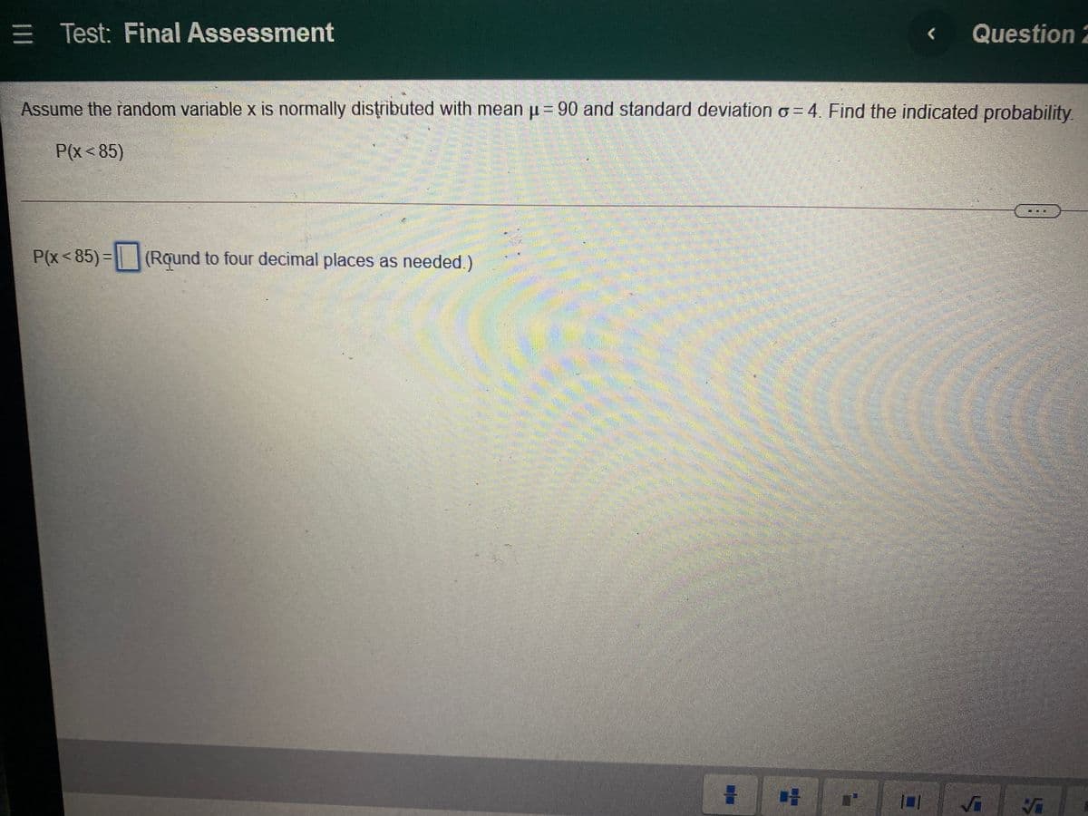 = Test: Final Assessment
Question 2
<
Assume the random variable x is normally distributed with mean u= 90 and standard deviation o= 4. Find the indicated probability.
P(x< 85)
P(x<85)=| (Rqund to four decimal places as needed.)
