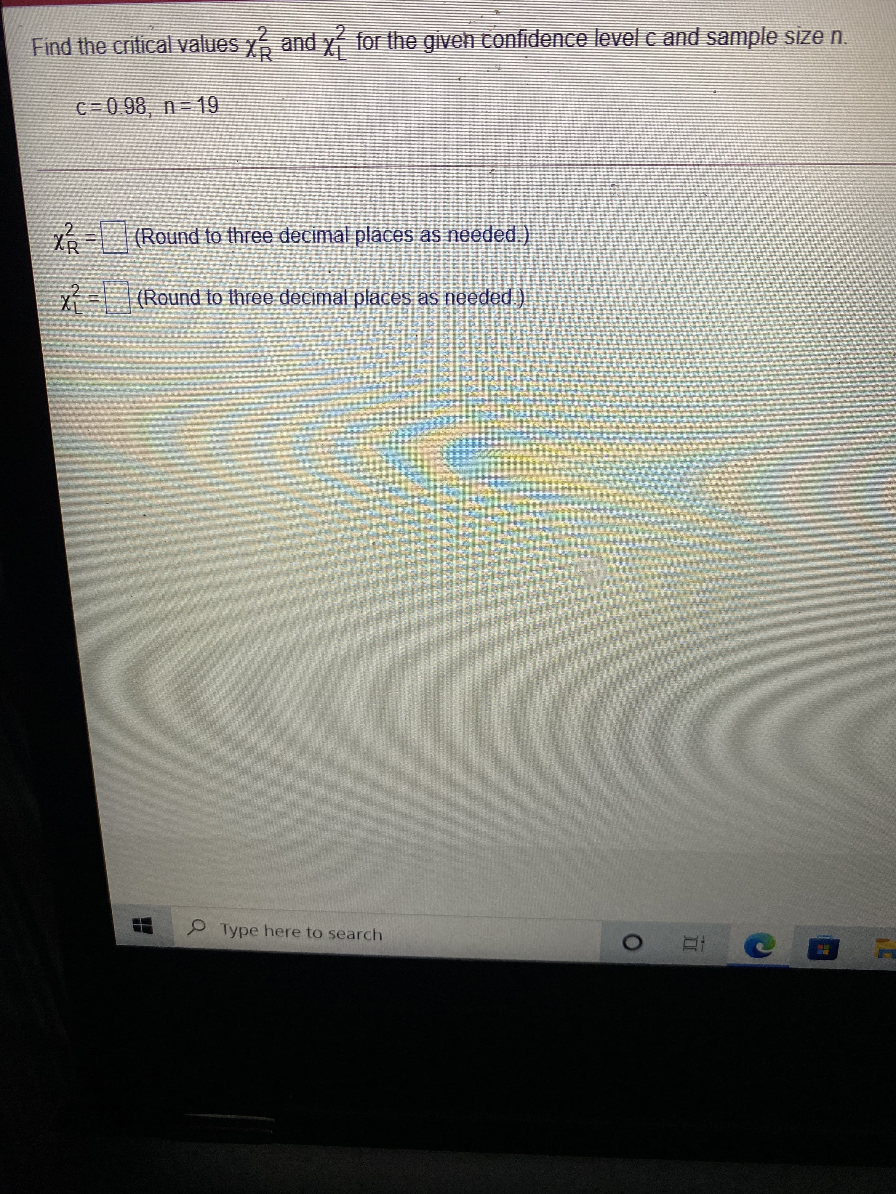 Find the critical values y6 and x- for the giveh tonfidence level c and sample size n.
c= 0.98, n = 19
X=(Round to three decimal places as needed.)
x%3D(Round to three decimal places as needed.)
Type here to search
