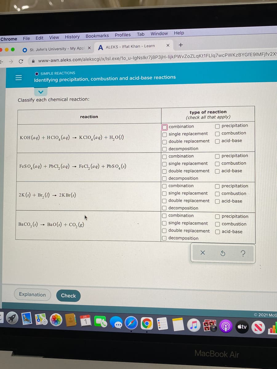 Tab
Window Help
View
History Bookmarks Profiles
Chrome
File
Edit
A ALEKS - Iffat Khan - Learn
St. John's University - My Appl x
A www-awn.aleks.com/alekscgi/x/Isl.exe/1o_u-IgNslkr7j8P3jH-lijkPWvZoZLqKt1FLlq7wcPWKzBYGfE9IMFjfv2X=
O SIMPLE REACTIONS
Identifying precipitation, combustion and acid-base reactions
Classify each chemical reaction:
type of reaction
(check all that apply)
reaction
O precipitation
O combustion
O combination
кон (аq) + нсIо, (аq) - ксіо, (аg) + н, о()
O single replacement
O double replacement
O acid-base
decomposition
O combination
O precipitation
O single replacement
O double replacement
O decomposition
O combustion
Feso, (aq) + PbCL, (aq) →
FeCl, (aq) + PbSO,(s)
O acid-base
O combination
O precipitation
2K (s) + Br, (1) → 2K Br(s)
O single replacement
O combustion
double replacement
O acid-base
O decomposition
O combination
O precipitation
Baco, (s)
Ba0(s) + Co, (g)
O single replacement
O combustion
O double replacement
O acid-base
decomposition
Explanation
Check
© 2021 McG
JUL
étv
MacBook Air
II
