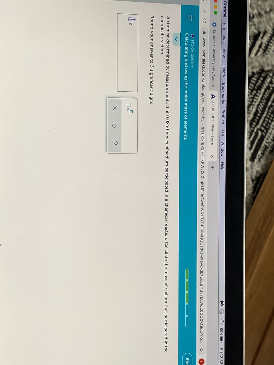 II
Chrome
File
Edit
View History
Bookmarks
Profiles
Tab
Window
Help
80%
Fri 12:33
O st. John's University - My App x
A ALEKS - Iffat Khan - Learn
+
A www-awn.aleks.com/alekscgi/x/lsl.exe/1o_u-IgNslkr7j8P3jH-IlijkPWvZoZLqkt1FLIq7wcPWKzBYGfE9IMFjQQsdvJMXeyoxdLYECEB_fSv7ELWdLOGQOKt9dLYiXi.
O STOICHIOMETRY
Iffa
Calculating and using the molar mass of elements
A chemist determined by measurements that 0.0850 moles of sodium participated in a chemical reaction. Calculate the mass of sodium that participated in the
chemical reaction.
Round your answer to 3 significant digits.
g
