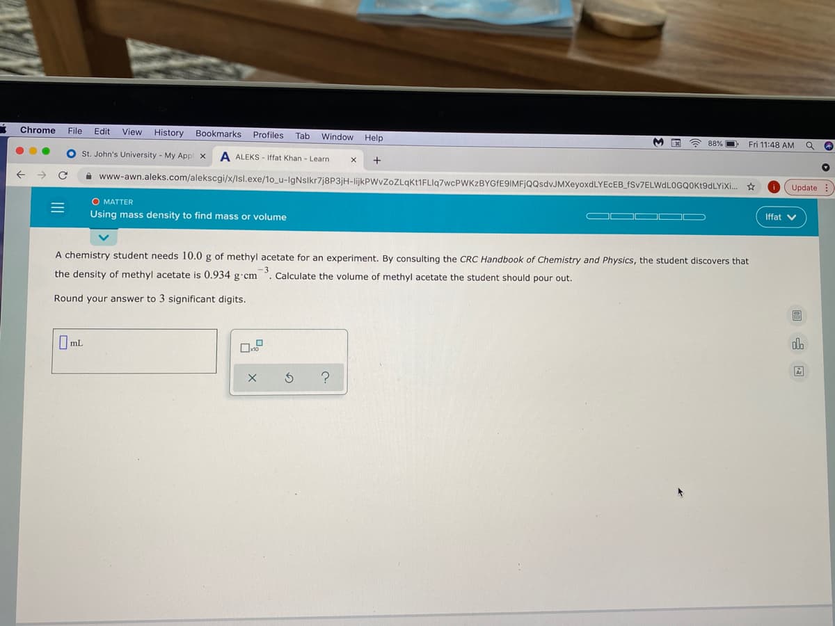 Chrome
File
Edit
View
History Bookmarks
Profiles
Tab
Window Help
A 88% D
Fri 11:48 AM
O st. John's University - My Appl x
A ALEKS - Iffat Khan - Learn
+
i www-awn.aleks.com/alekscgi/x/Isl.exe/1o_u-IgNslkr7j8P3jH-lijkPWvZoZLqkt1FLIq7wcPWKzBYGfE9IMFjQQsdvJMXeyoxdLYEcEB_fSv7ELWdLOGQOKt9dLYiXi.
Update :
O MATTER
Using mass density to find mass or volume
OO OD D
Iffat
A chemistry student needs 10.0 g of methyl acetate for an experiment. By consulting the CRC Handbook of Chemistry and Physics, the student discovers that
the density of methyl acetate is 0.934 g cm
3
Calculate the volume of methyl acetate the student should pour out.
Round your answer to 3 significant digits.
圖
I ml
olo
II
