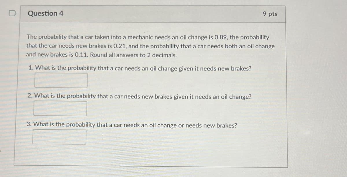 Question 4
9 pts
The probability that a car taken into a mechanic needs an oil change is 0.89, the probability
that the car needs new brakes is 0.21, and the probability that a car needs both an oil change
and new brakes is 0.11. Round all answers to 2 decimals.
1. What is the probability that a car needs an oil change given it needs new brakes?
2. What is the probability that a car needs new brakes given it needs an oil change?
3. What is the probability that a car needs an oil change or needs new brakes?