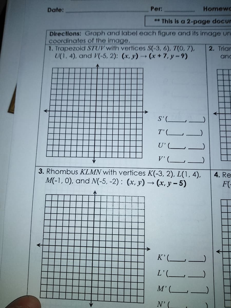 Per:
Homewc
Date:
** This is a 2-page docur
Directions: Graph and label each figure and its image un
coordinates of the image.
1. Trapezoid STUV with vertices S(-3, 6), T(0, 7),
U(1, 4), and (-5, 2): (x, y)(x+7, y-9)
2. Trian
and
S'(
T'(
U'(_
V'(
3. Rhombus KLMN with vertices K(-3, 2), L(1, 4),
M(-1, 0), and N(-5, -2) : (x, y) → (x, y- 5)
4. Re
F(-
K'(L
L'(
M'(L
N'(
1111
