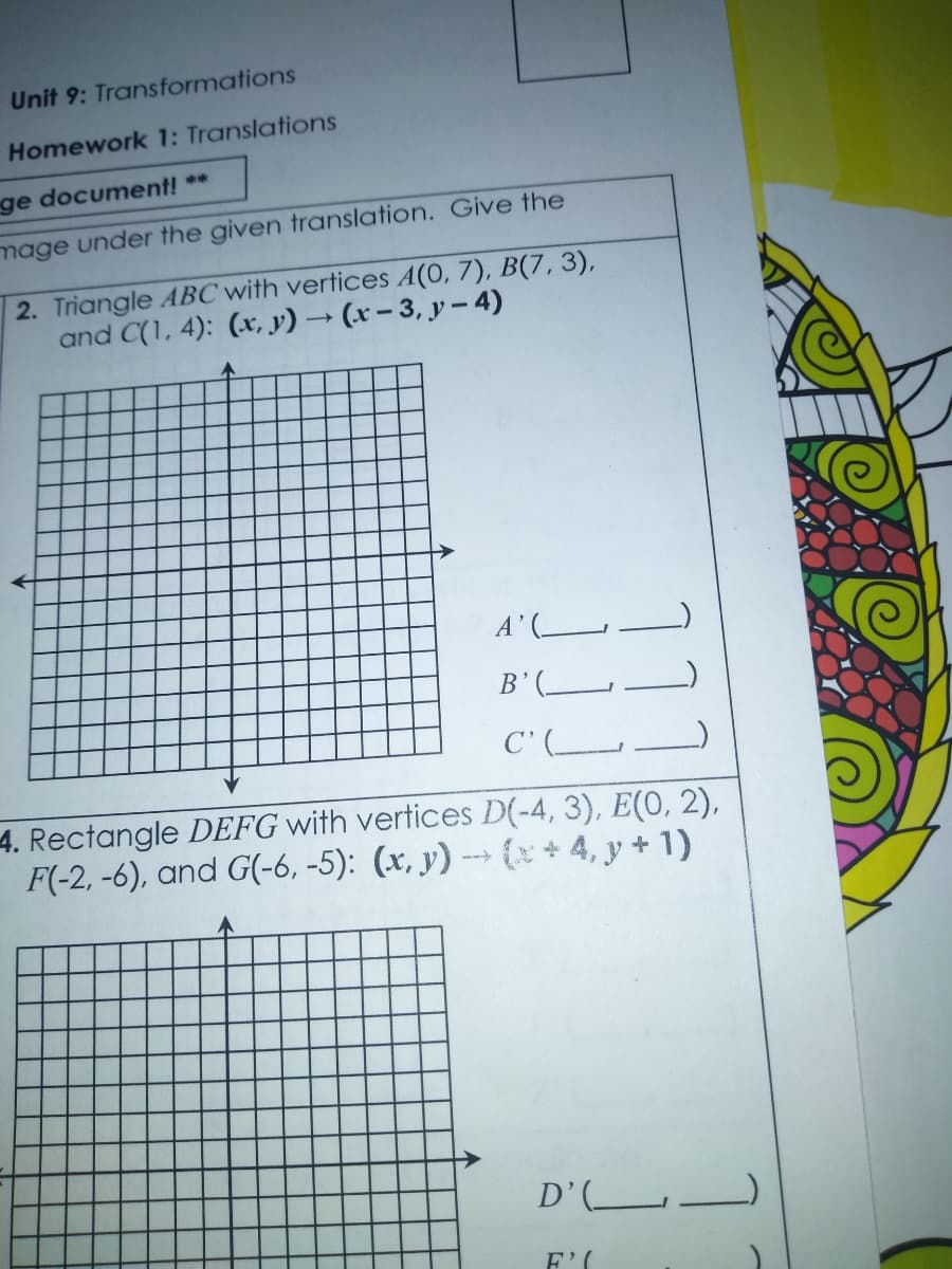 Unit 9: Transformations
Homework 1: Translations
ge document! **
mage under the given translation. Give the
2. Triangle ABC with vertices A(0, 7), B(7, 3),
and C(1, 4): (x, y) → (x – 3, y –- 4)
A'(
B'(
C' (__
4. Rectangle DEFG with vertices D(-4, 3), E(0, 2),
F(-2, -6), and G(-6, -5): (x, y) -- (*+4, y + 1)
D’(L_
F'(
11
