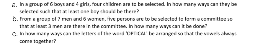 a. In a group of 6 boys and 4 girls, four children are to be selected. In how many ways can they be
selected such that at least one boy should be there?
b. From a group of 7 men and 6 women, five persons are to be selected to form a committee so
that at least 3 men are there in the committee. In how many ways can it be done?
C. In how many ways can the letters of the word 'OPTICAL' be arranged so that the vowels always
come together?
