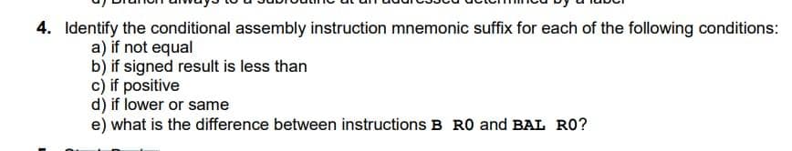 4. Identify the conditional assembly instruction mnemonic suffix for each of the following conditions:
a) if not equal
b) if signed result is less than
c) if positive
d) if lower or same
e) what is the difference between instructions B RO and BAL RO?
