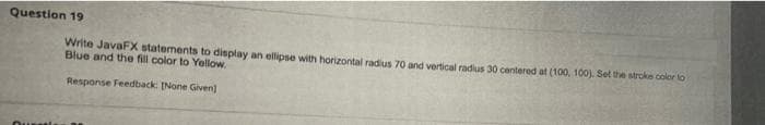 Question 19
Write JavaFX statements to display an ellipse with horizontal radius 70 and vertical radius 30 centered at (100, 100) Set the stroke color lo
Blue and the fill color to Yellow.
Response Feedback: (None Given)

