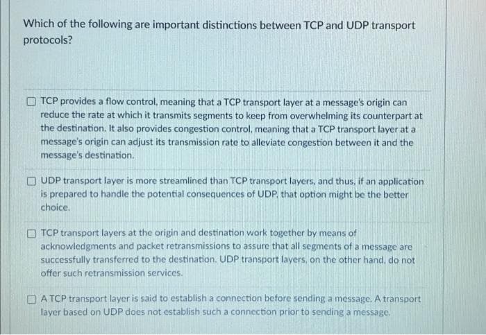 Which of the following are important distinctions between TCP and UDP transport
protocols?
O TCP provides a flow control, meaning that a TCP transport layer at a message's origin can
reduce the rate at which it transmits segments to keep from overwhelming its counterpart at
the destination. It also provides congestion control, meaning that a TCP transport layer at a
message's origin can adjust its transmission rate to alleviate congestion between it and the
message's destination.
O UDP transport layer is more streamlined than TCP transport layers, and thus, if an application
is prepared to handle the potential consequences of UDP, that option might be the better
choice.
O TCP transport layers at the origin and destination wark together by means of
acknowledgments and packet retransmissions to assure that all segments of a message are
successfully transferred to the destination. UDP transport layers, on the other hand, do not
offer such retransmission services.
OA TCP transport layer is said to establish a connection before sending a message. A transport
layer based on UDP does not establish such a connection prior to sending a message.
