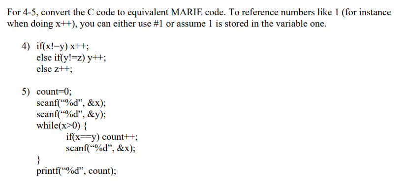 For 4-5, convert the C code to equivalent MARIE code. To reference numbers like 1 (for instance
when doing x++), you can either use #1 or assume 1 is stored in the variable one.
4) if(x!=y) x++;
else if(y!=z) y++;
else z++;
5) count=0;
scanf(“%d", &x);
scanf(“%d", &y);
while(x>0) {
if(x==y) count++;
scanf(“%d", &x);
}
printf(“%d", count);
