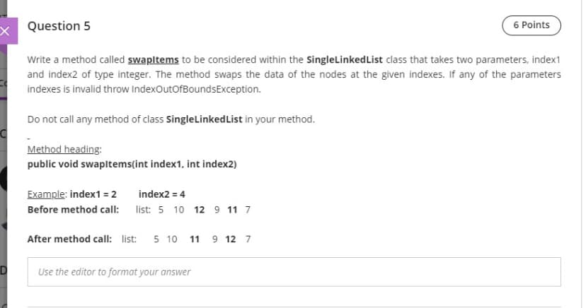 x Question 5
6 Points
Write a method called swapltems to be considered within the SingleLinkedList class that takes two parameters, index1
and index2 of type integer. The method swaps the data of the nodes at the given indexes. If any of the parameters
indexes is invalid throw IndexOutOfBoundsException.
Do not call any method of class SingleLinkedList in your method.
Method heading:
public void swapltems(int index1, int index2)
Example: index1 = 2
index2 = 4
Before method call: list: 5 10 12 9 11 7
After method call: list: 5 10 11 9 12 7
Use the editor to format your answer
