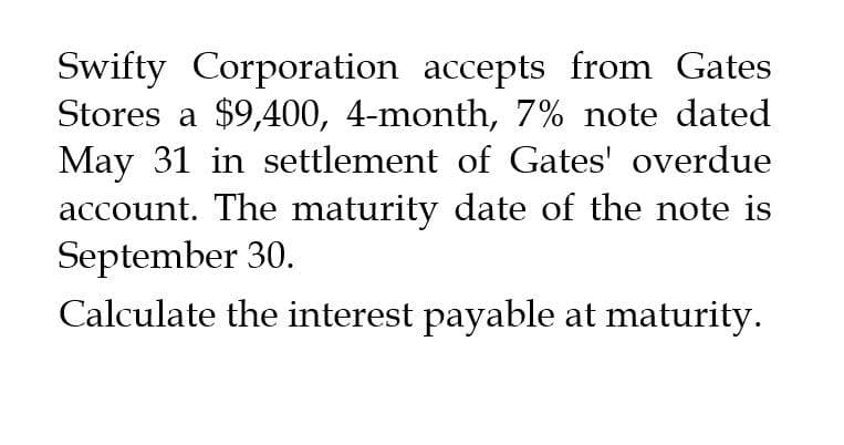 Swifty Corporation accepts from Gates
Stores a $9,400, 4-month, 7% note dated
May 31 in settlement of Gates' overdue
account. The maturity date of the note is
September 30.
Calculate the interest payable at maturity.