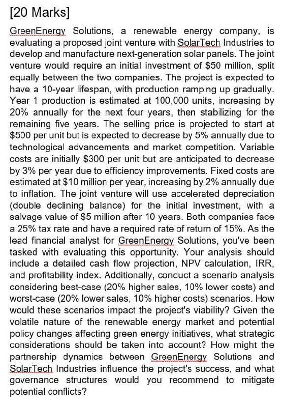 [20 Marks]
GreenEnergy Solutions, a renewable energy company, is
evaluating a proposed joint venture with SolarTech Industries to
develop and manufacture next-generation solar panels. The joint
venture would require an initial investment of $50 million, split
equally between the two companies. The project is expected to
have a 10-year lifespan, with production ramping up gradually.
Year 1 production is estimated at 100,000 units, increasing by
20% annually for the next four years, then stabilizing for the
remaining five years. The selling price is projected to start at
$500 per unit but is expected to decrease by 5% annually due to
technological advancements and market competition. Variable
costs are initially $300 per unit but are anticipated to decrease
by 3% per year due to efficiency improvements. Fixed costs are
estimated at $10 million per year, increasing by 2% annually due
to inflation. The joint venture will use accelerated depreciation
(double declining balance) for the initial investment, with a
salvage value of $5 million after 10 years. Both companies face
a 25% tax rate and have a required rate of return of 15%. As the
lead financial analyst for Green Energy Solutions, you've been
tasked with evaluating this opportunity. Your analysis should
include a detailed cash flow projection, NPV calculation, IRR,
and profitability index. Additionally, conduct a scenario analysis
considering best-case (20% higher sales, 10% lower costs) and
worst-case (20% lower sales, 10% higher costs) scenarios. How
would these scenarios impact the project's viability? Given the
volatile nature of the renewable energy market and potential
policy changes affecting green energy initiatives, what strategic
considerations should be taken into account? How might the
partnership dynamics between GreenEnergy Solutions and
SolarTech Industries influence the project's success, and what
governance structures would you recommend to mitigate
potential conflicts?