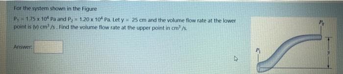 For the system shown in the Figure
P,1.75 x 10 Pa and P,= 1.20 x 104 Pa. Let y 25 cm and the volume flow rate at the lower
point is (v) cm/s. Find the volume flow rate at the upper point in cm' /s.
Answer:
