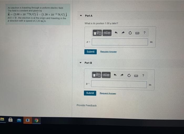 An electron is traveling through a uniform electnc tield
The field is constant and given by
E-(2.00 x 10 "N/C) i - (1.20 x 10-" N/c) j
Att-0, the electron is at the origin and traveling in the
z direction with a spoed of 2.20 m/s
Part A
What is its position 1.00 s lator?
Submit
Request Answer
Part B
Submit
Request Answer
Provide Feedback
