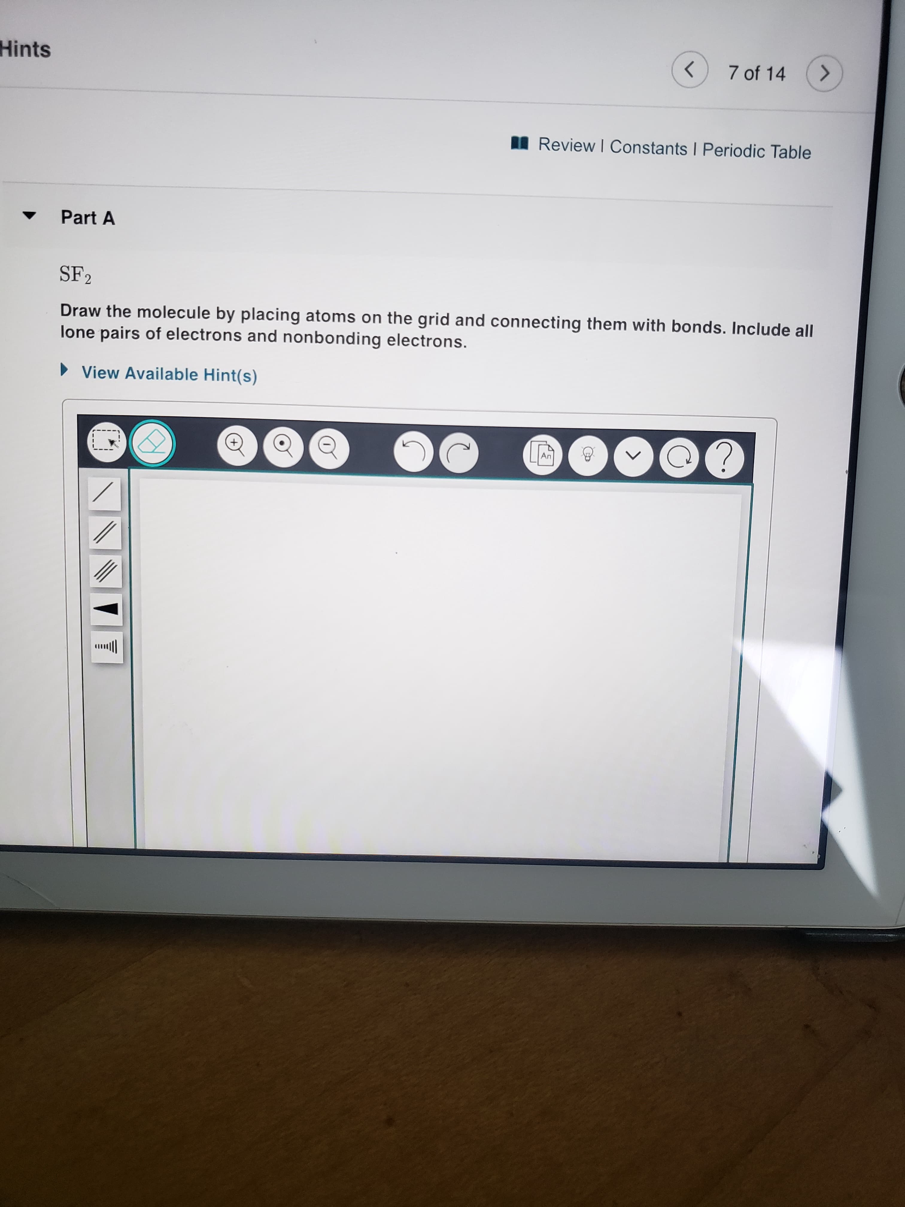 SF2
Draw the molecule by placing atoms on the grid and connecting them with bonds. Include all
lone pairs of electrons and nonbonding electrons.
