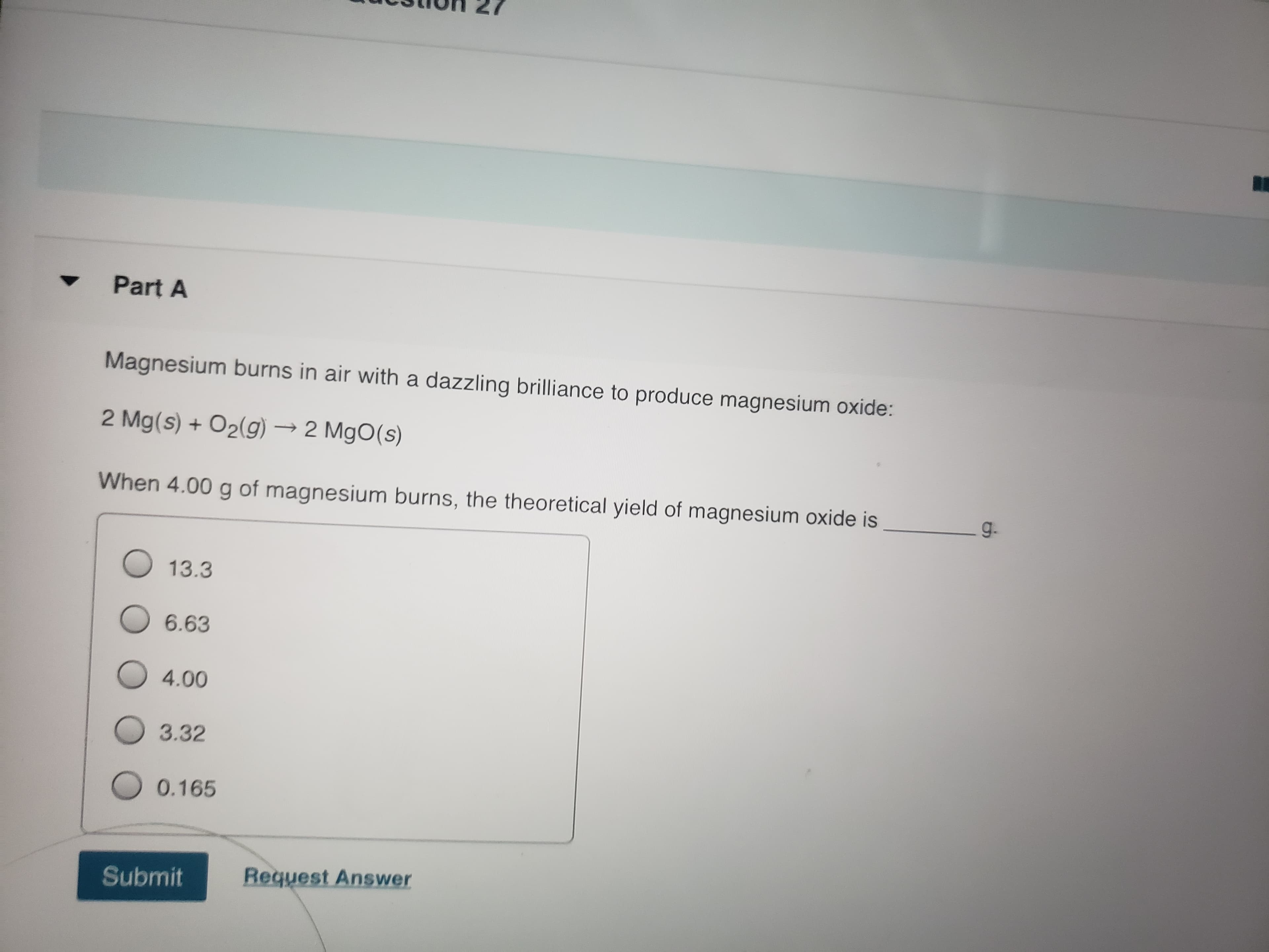 Magnesium burns in air with a dazzling brilliance to produce magnesium oxide:
2 Mg(s) + O2(g) → 2 MgO(s)
When 4.00 g of magnesium burns, the theoretical yield of magnesium oxide is
g.
O13.3
O 6.63
O 4.00
O 3.32
O 0.165
